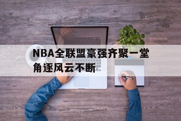 NBA全联盟豪强齐聚一堂角逐风云不断的简单介绍
